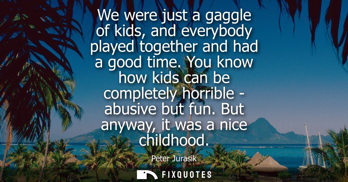 We were just a gaggle of kids, and everybody played together and had a good time. You know how kids can be completely ho