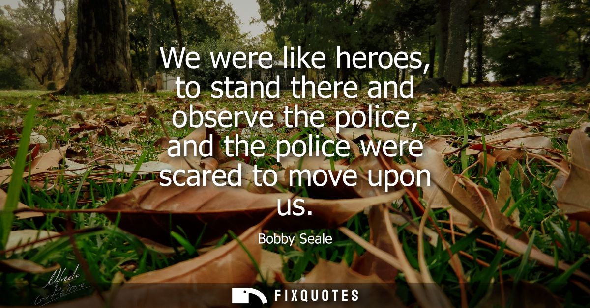 We were like heroes, to stand there and observe the police, and the police were scared to move upon us