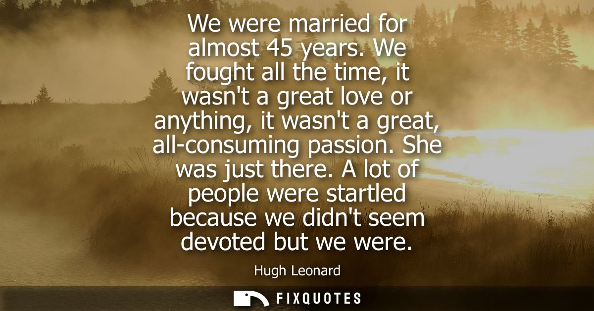 We were married for almost 45 years. We fought all the time, it wasnt a great love or anything, it wasnt a great, all-co