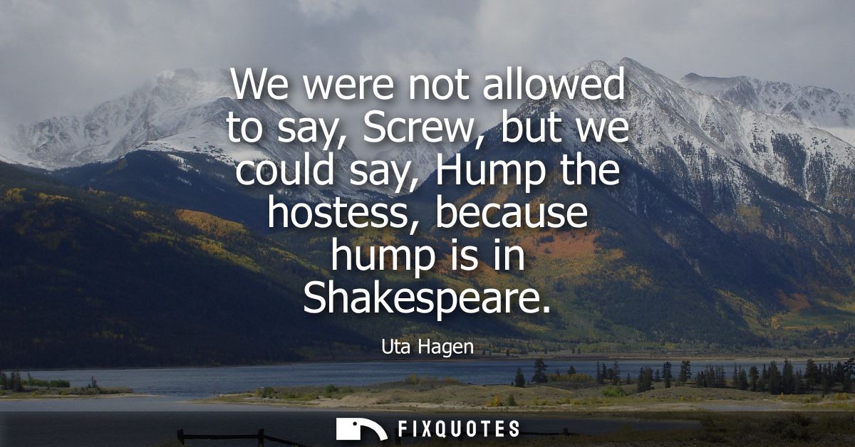 We were not allowed to say, Screw, but we could say, Hump the hostess, because hump is in Shakespeare