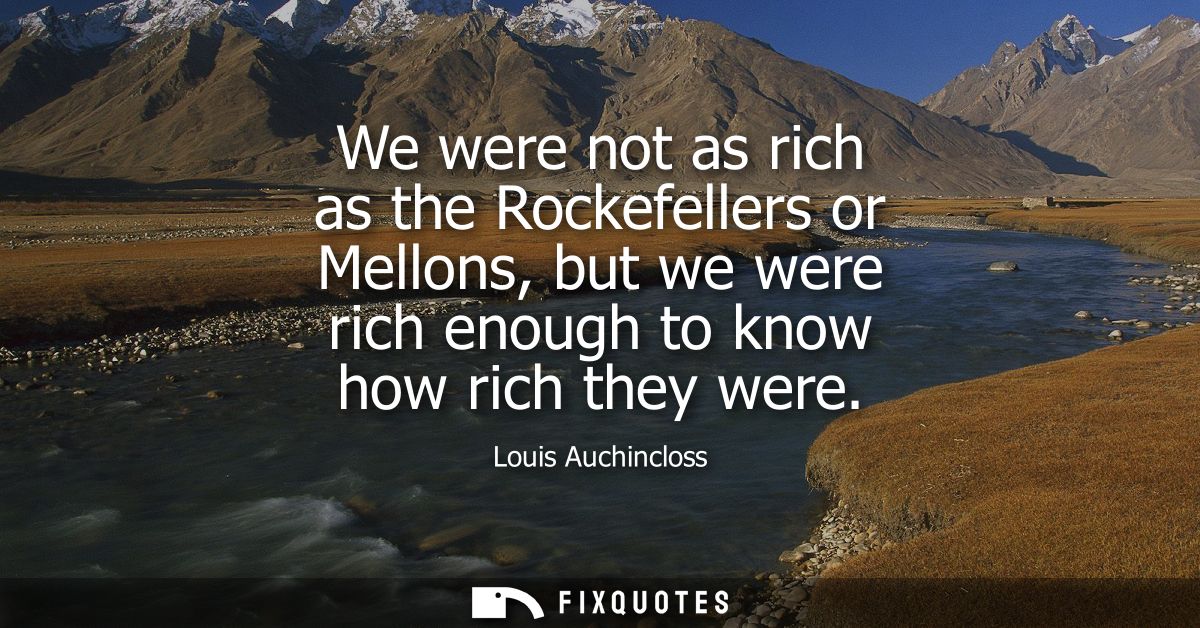 We were not as rich as the Rockefellers or Mellons, but we were rich enough to know how rich they were