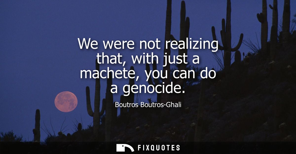 We were not realizing that, with just a machete, you can do a genocide