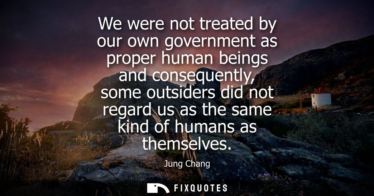 We were not treated by our own government as proper human beings and consequently, some outsiders did not regard us as t