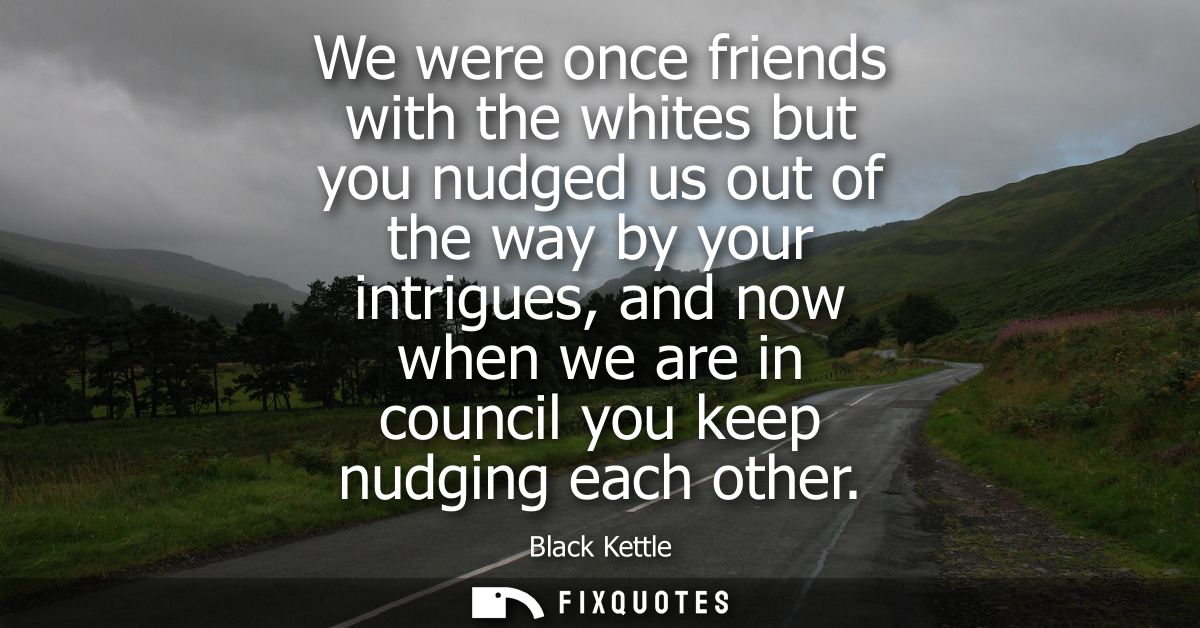 We were once friends with the whites but you nudged us out of the way by your intrigues, and now when we are in council 