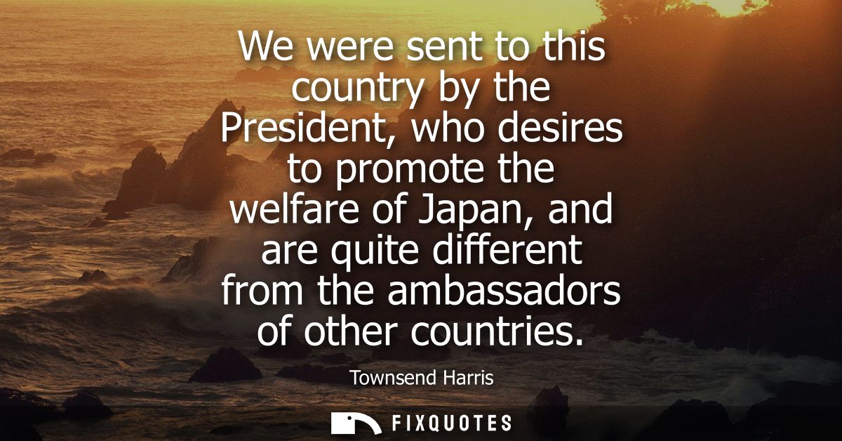 We were sent to this country by the President, who desires to promote the welfare of Japan, and are quite different from