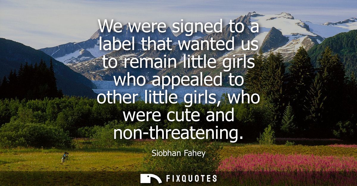 We were signed to a label that wanted us to remain little girls who appealed to other little girls, who were cute and no
