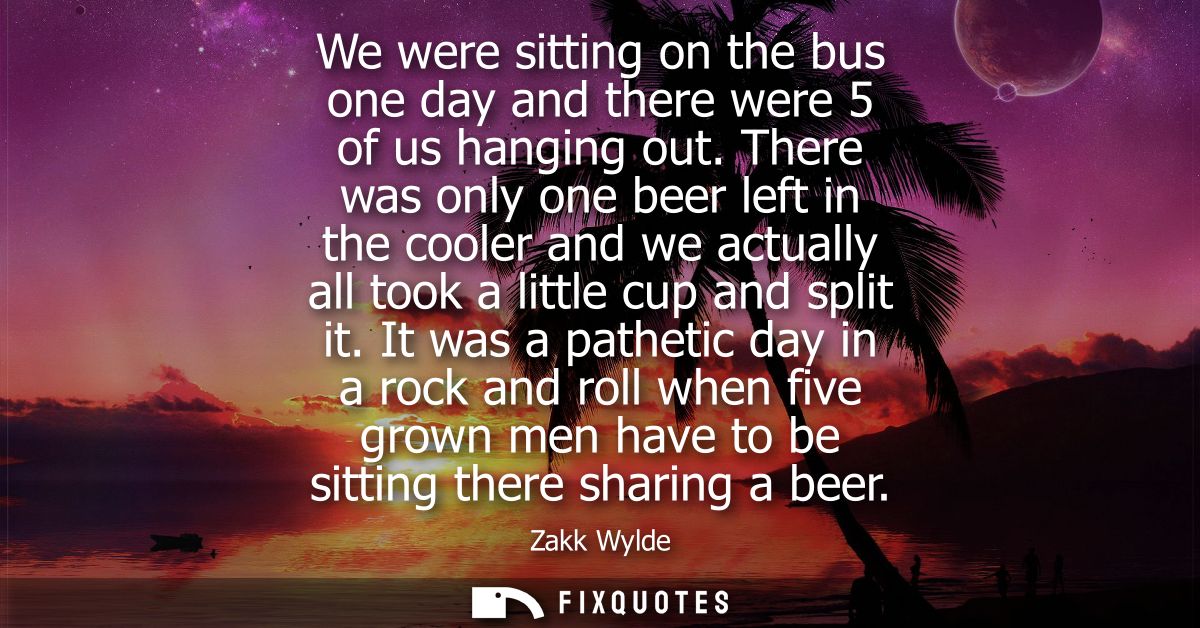 We were sitting on the bus one day and there were 5 of us hanging out. There was only one beer left in the cooler and we