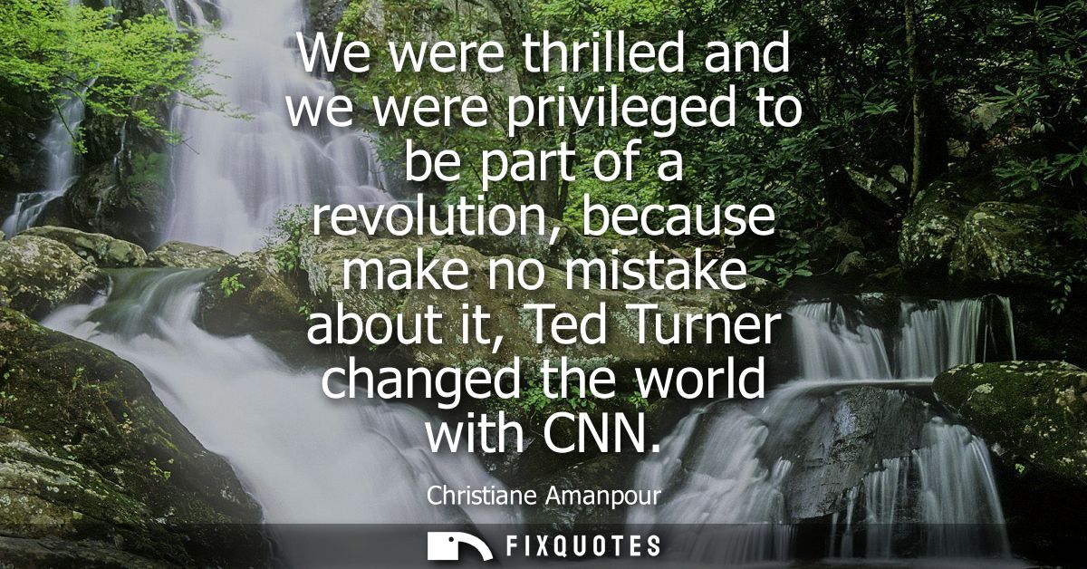 We were thrilled and we were privileged to be part of a revolution, because make no mistake about it, Ted Turner changed