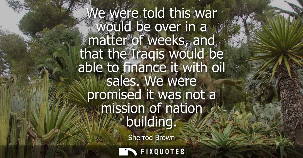 We were told this war would be over in a matter of weeks, and that the Iraqis would be able to finance it with oil sales