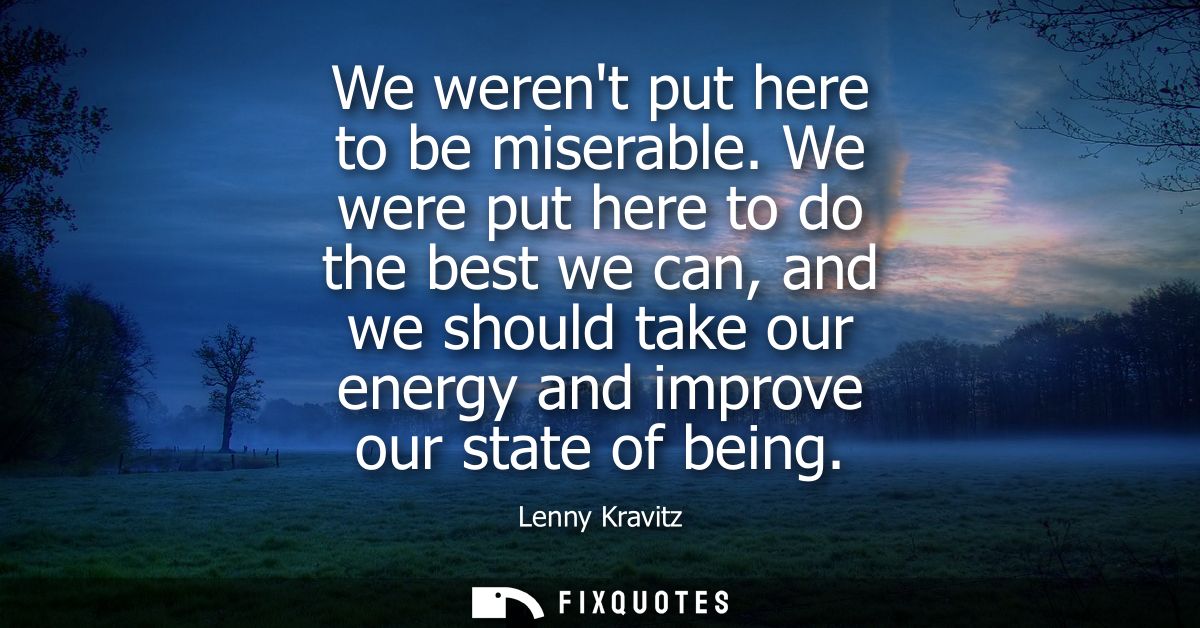 We werent put here to be miserable. We were put here to do the best we can, and we should take our energy and improve ou