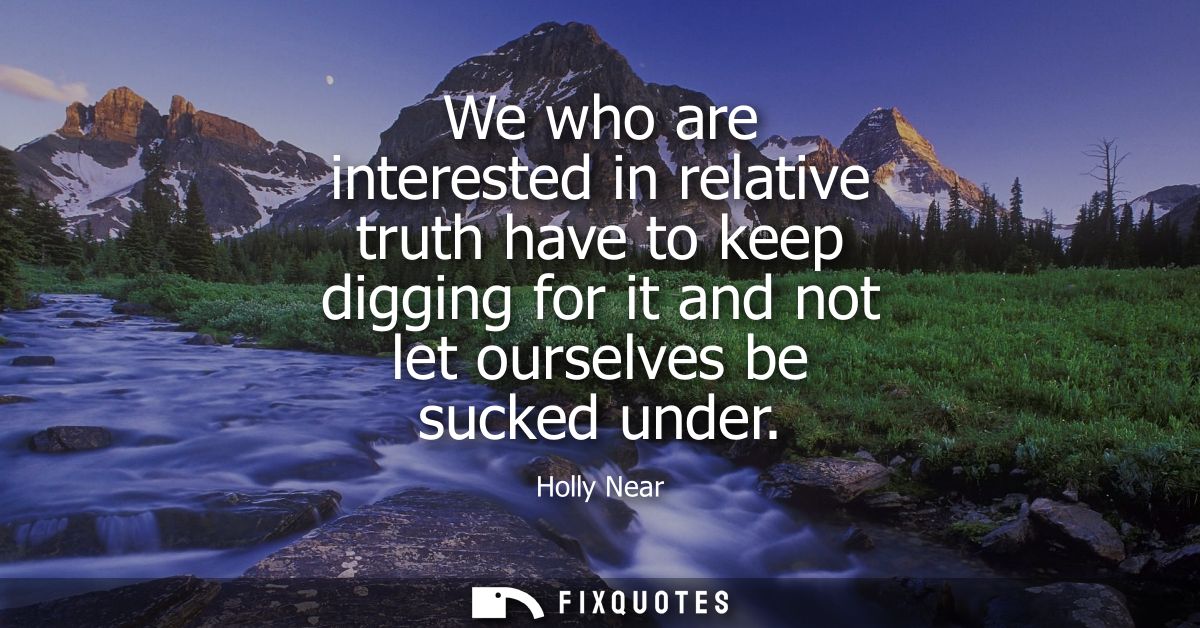 We who are interested in relative truth have to keep digging for it and not let ourselves be sucked under