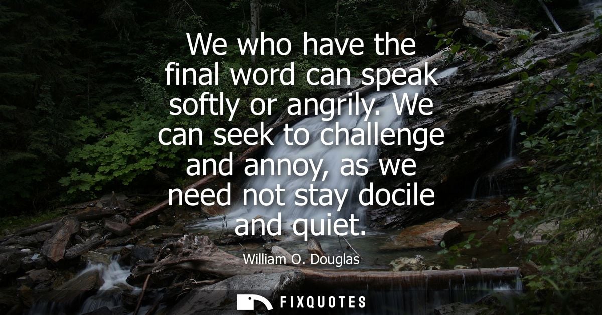 We who have the final word can speak softly or angrily. We can seek to challenge and annoy, as we need not stay docile a