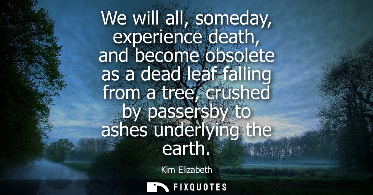 We will all, someday, experience death, and become obsolete as a dead leaf falling from a tree, crushed by passersby to 