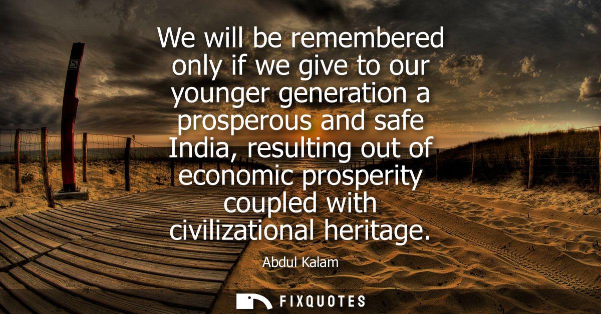 We will be remembered only if we give to our younger generation a prosperous and safe India, resulting out of economic p