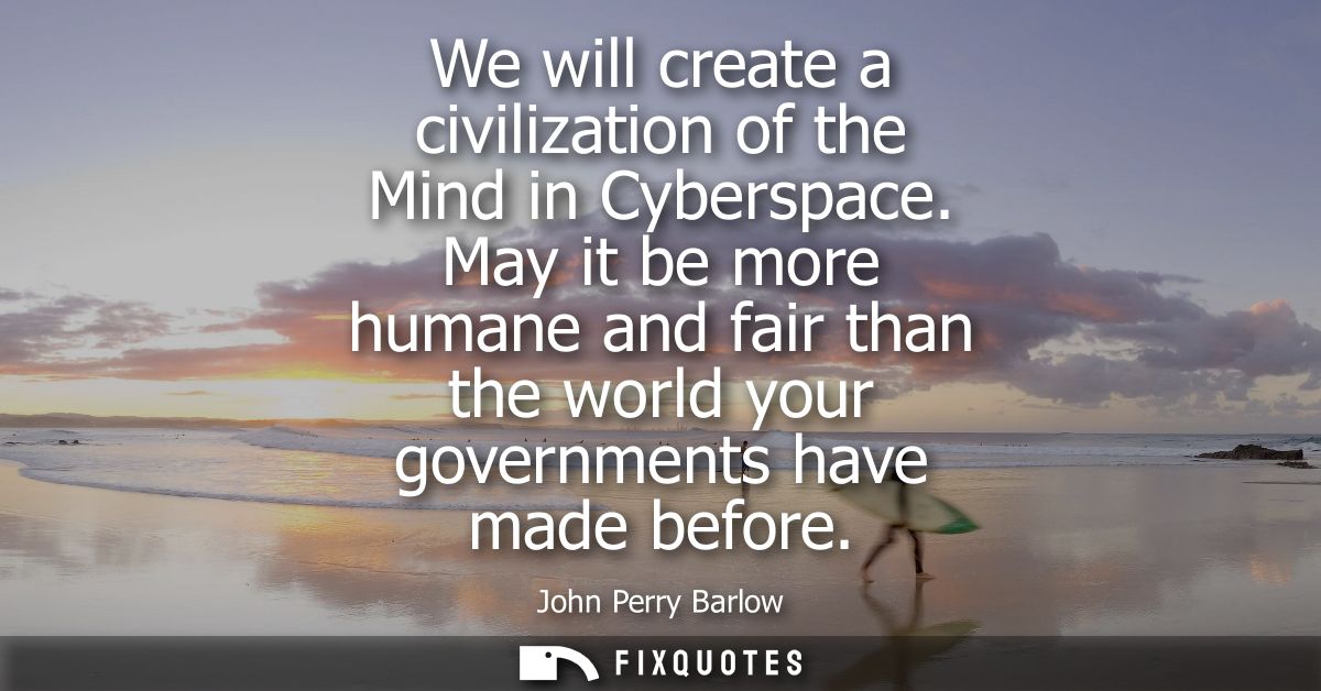 We will create a civilization of the Mind in Cyberspace. May it be more humane and fair than the world your governments 