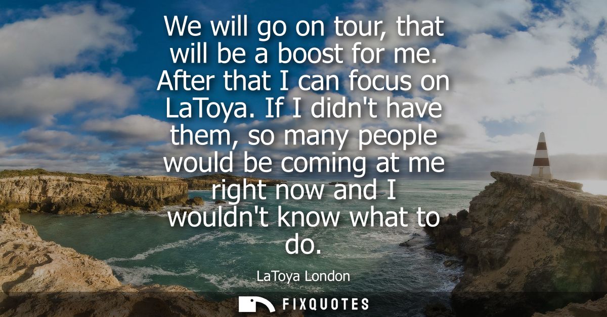 We will go on tour, that will be a boost for me. After that I can focus on LaToya. If I didnt have them, so many people 