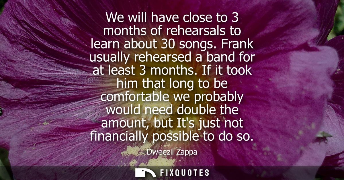 We will have close to 3 months of rehearsals to learn about 30 songs. Frank usually rehearsed a band for at least 3 mont