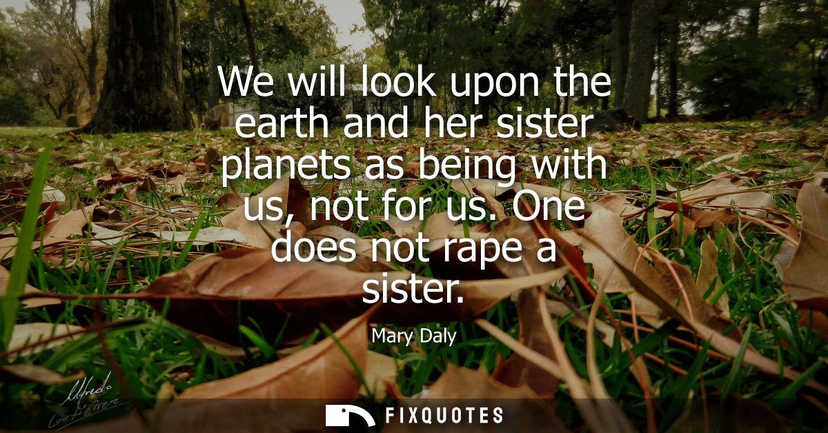We will look upon the earth and her sister planets as being with us, not for us. One does not rape a sister