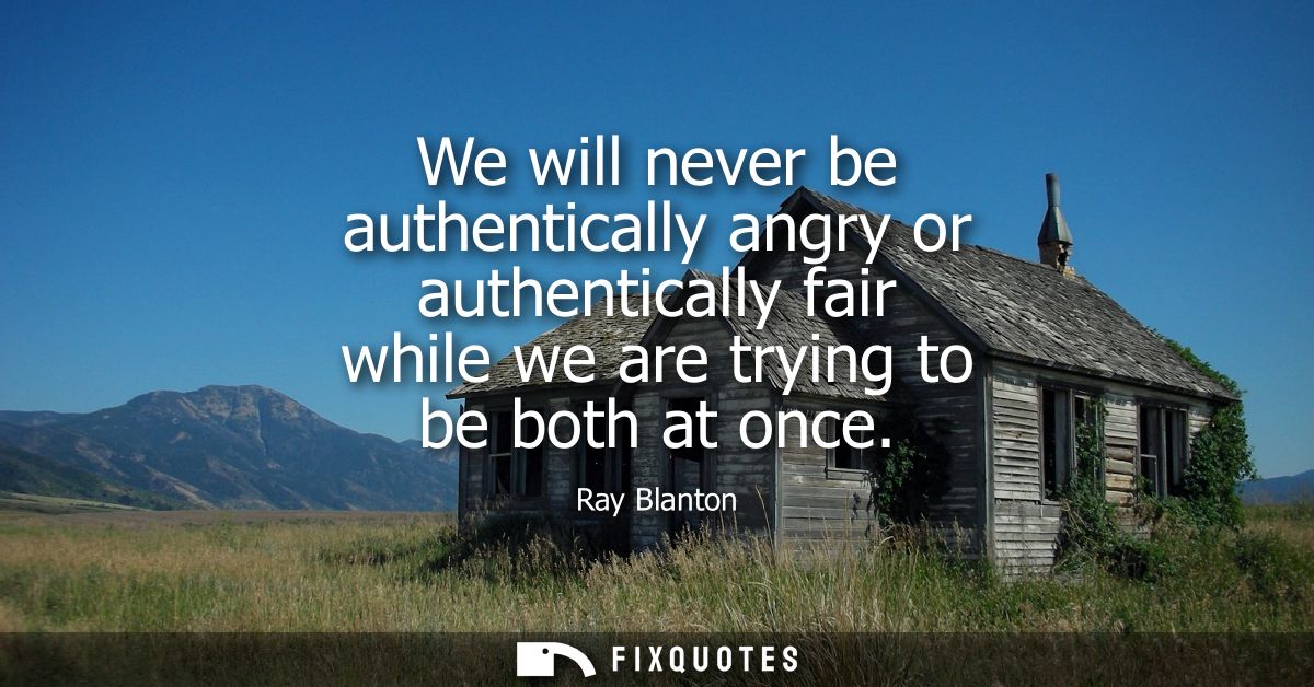We will never be authentically angry or authentically fair while we are trying to be both at once