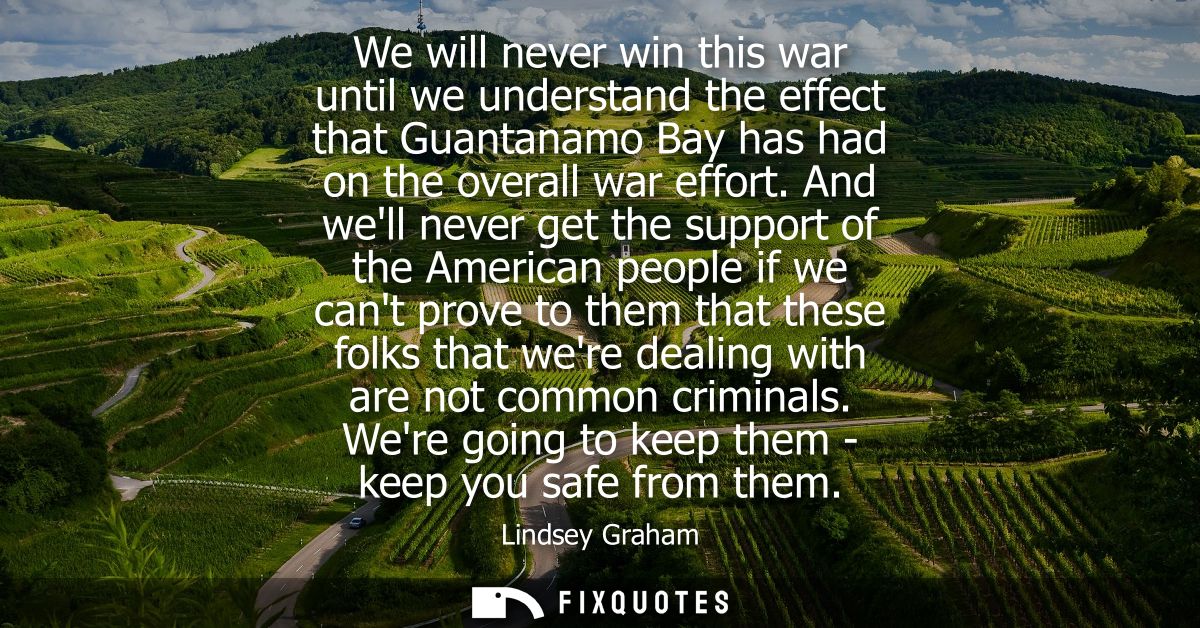We will never win this war until we understand the effect that Guantanamo Bay has had on the overall war effort.