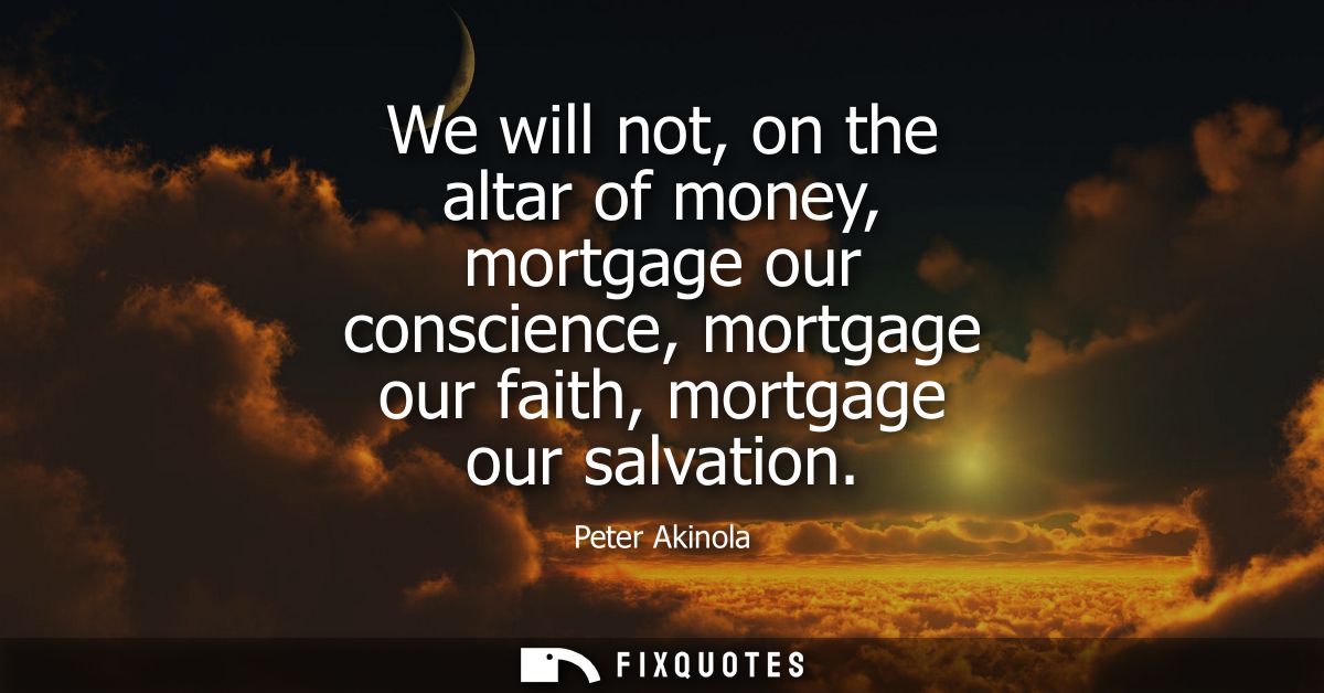We will not, on the altar of money, mortgage our conscience, mortgage our faith, mortgage our salvation