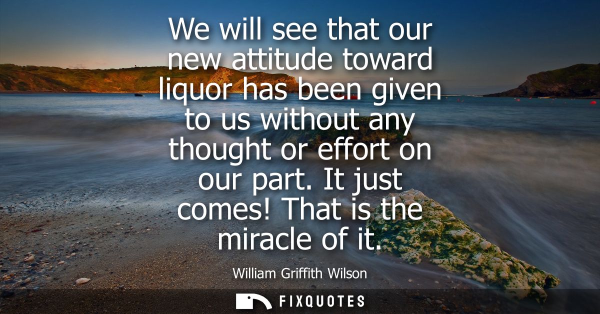 We will see that our new attitude toward liquor has been given to us without any thought or effort on our part. It just 