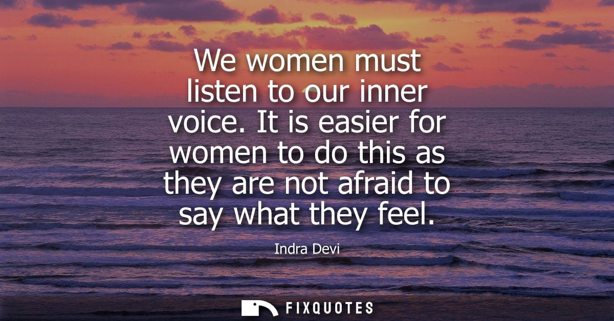 We women must listen to our inner voice. It is easier for women to do this as they are not afraid to say what they feel