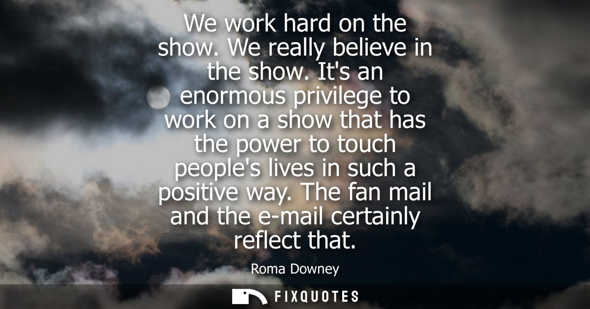 We work hard on the show. We really believe in the show. Its an enormous privilege to work on a show that has the power 