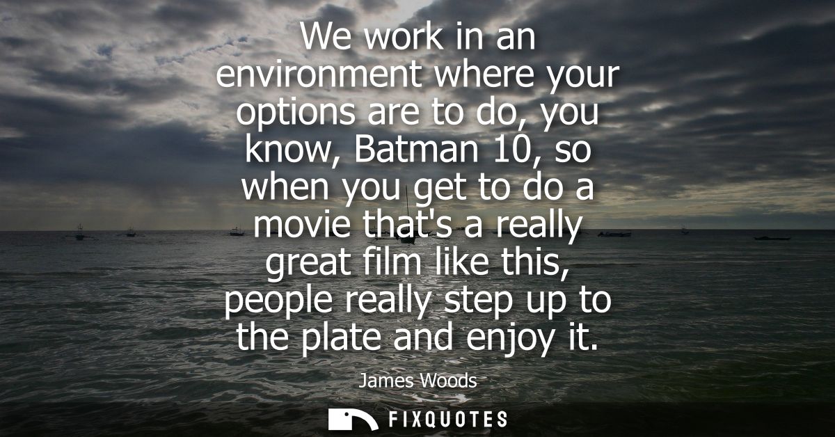 We work in an environment where your options are to do, you know, Batman 10, so when you get to do a movie thats a reall