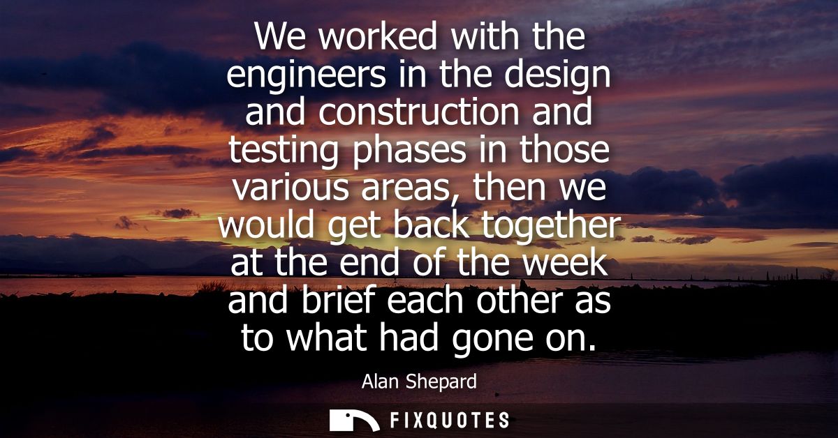 We worked with the engineers in the design and construction and testing phases in those various areas, then we would get