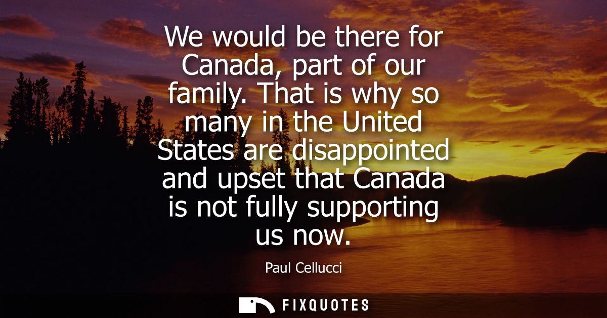 We would be there for Canada, part of our family. That is why so many in the United States are disappointed and upset th