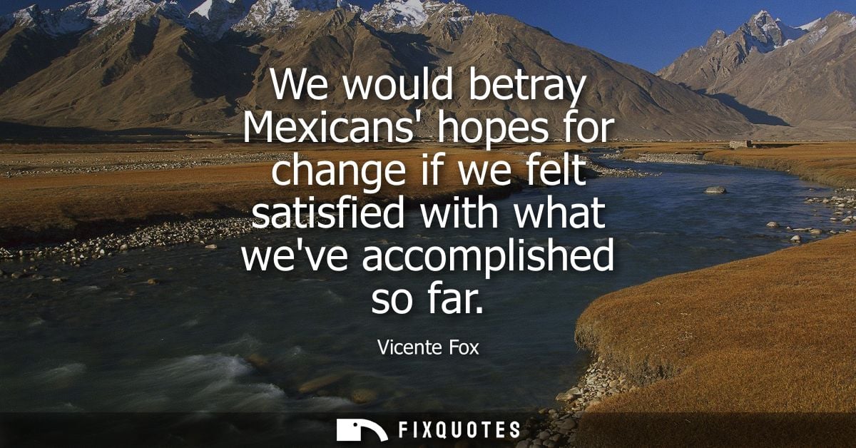 We would betray Mexicans hopes for change if we felt satisfied with what weve accomplished so far