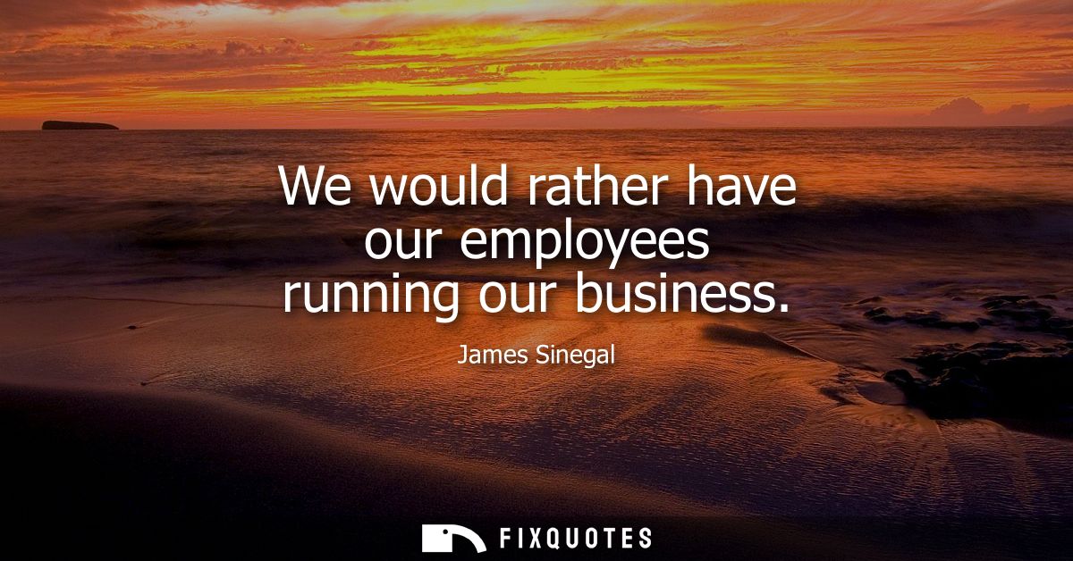 We would rather have our employees running our business