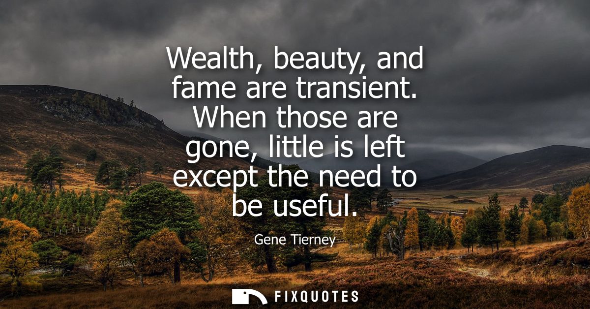 Wealth, beauty, and fame are transient. When those are gone, little is left except the need to be useful