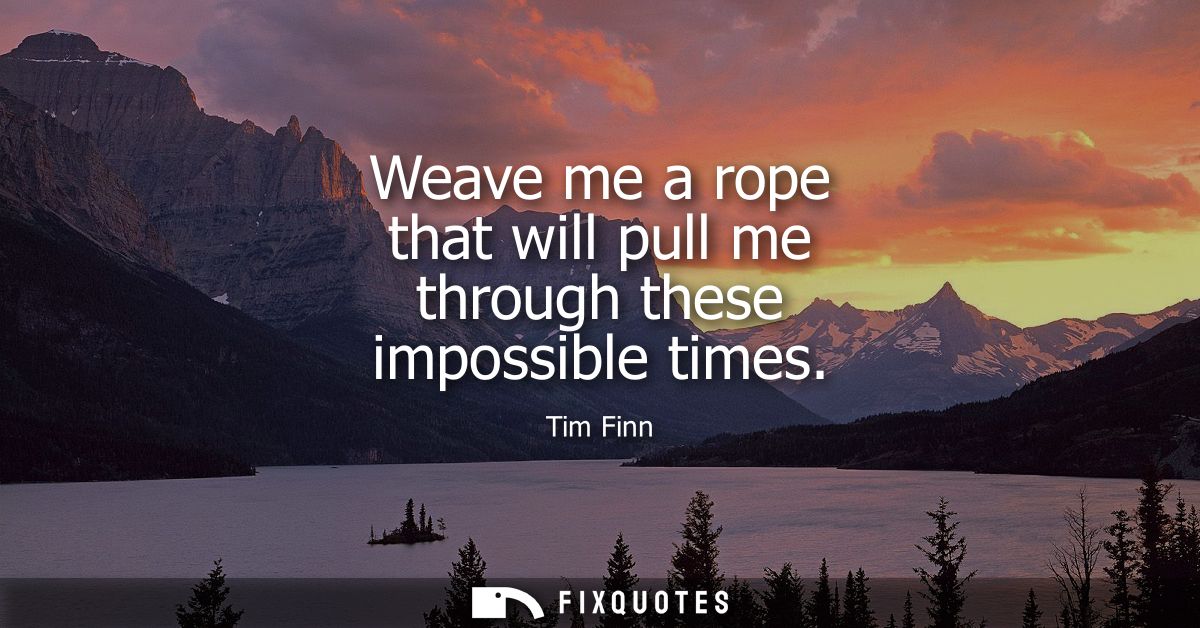 Weave me a rope that will pull me through these impossible times