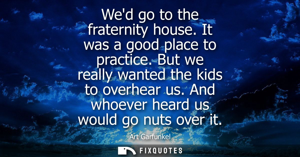 Wed go to the fraternity house. It was a good place to practice. But we really wanted the kids to overhear us. And whoev