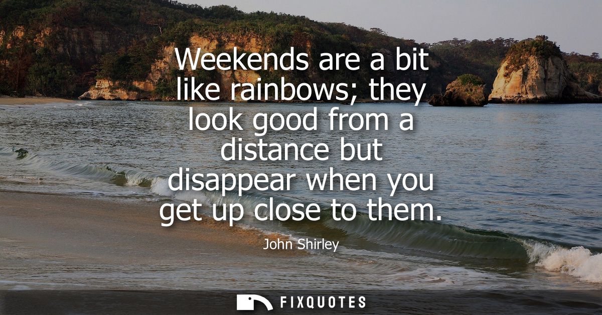 Weekends are a bit like rainbows they look good from a distance but disappear when you get up close to them