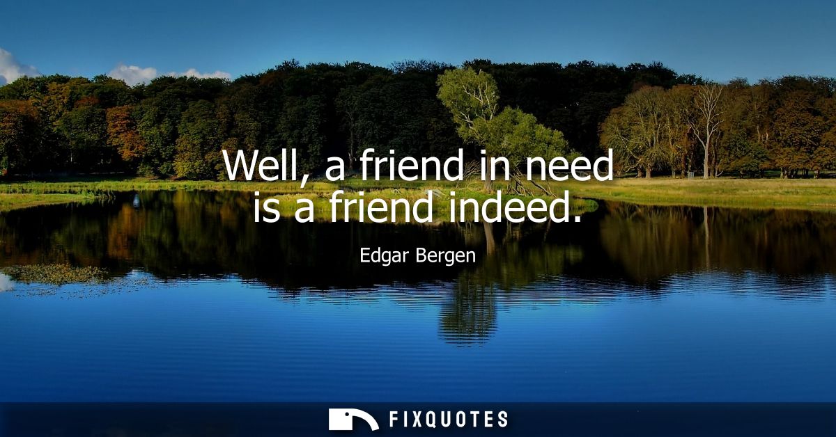 Well, a friend in need is a friend indeed