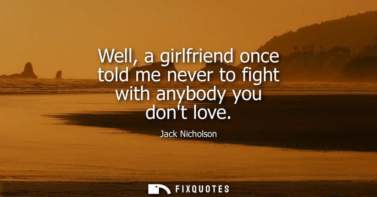 Well, a girlfriend once told me never to fight with anybody you dont love