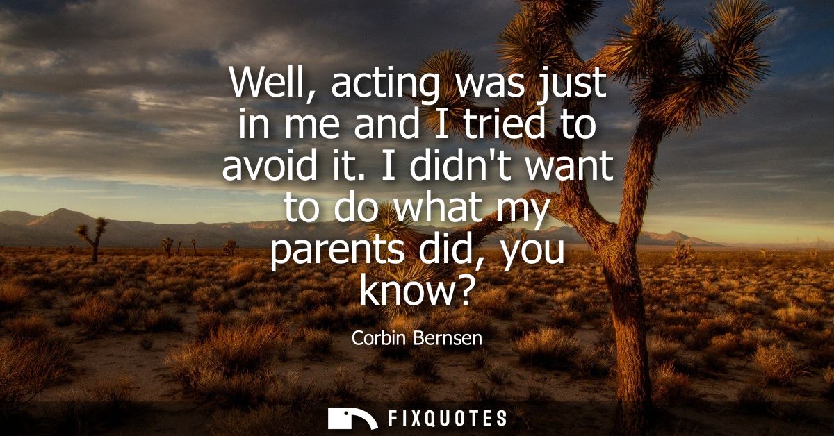 Well, acting was just in me and I tried to avoid it. I didnt want to do what my parents did, you know?