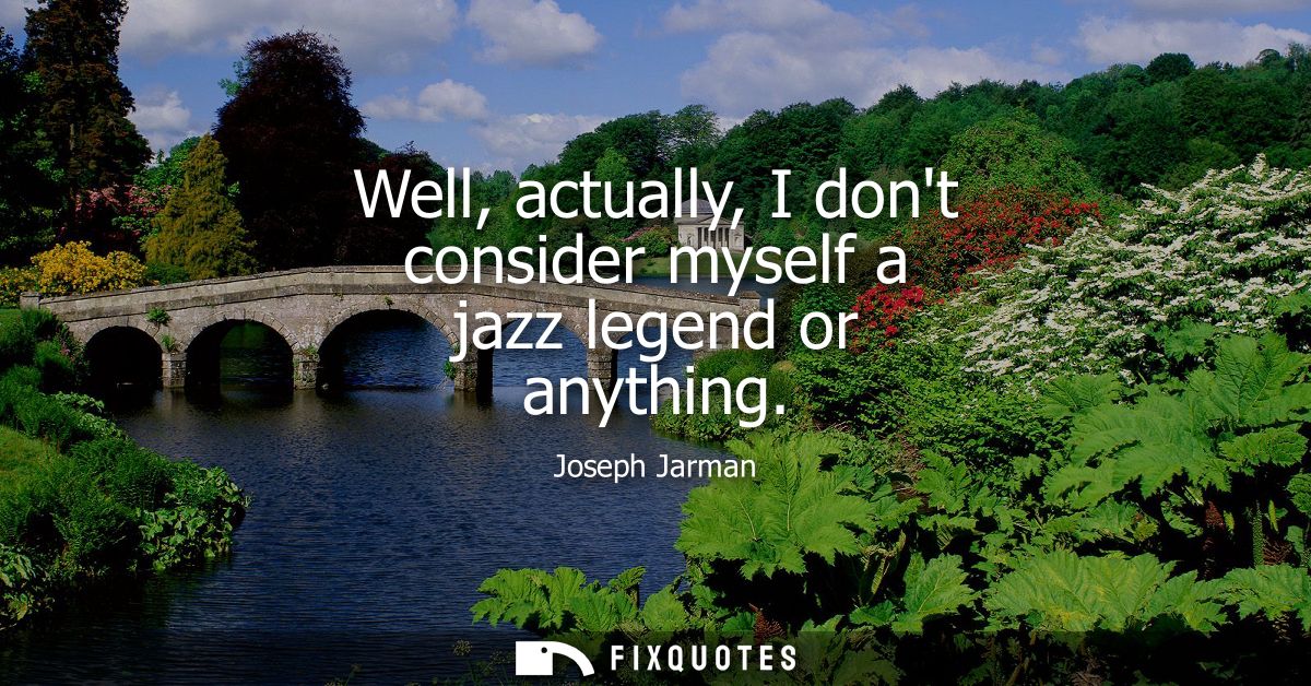 Well, actually, I dont consider myself a jazz legend or anything