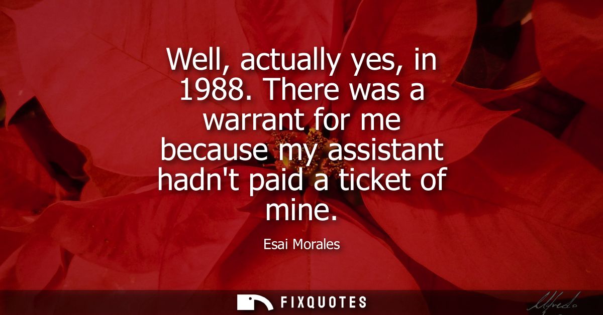 Well, actually yes, in 1988. There was a warrant for me because my assistant hadnt paid a ticket of mine