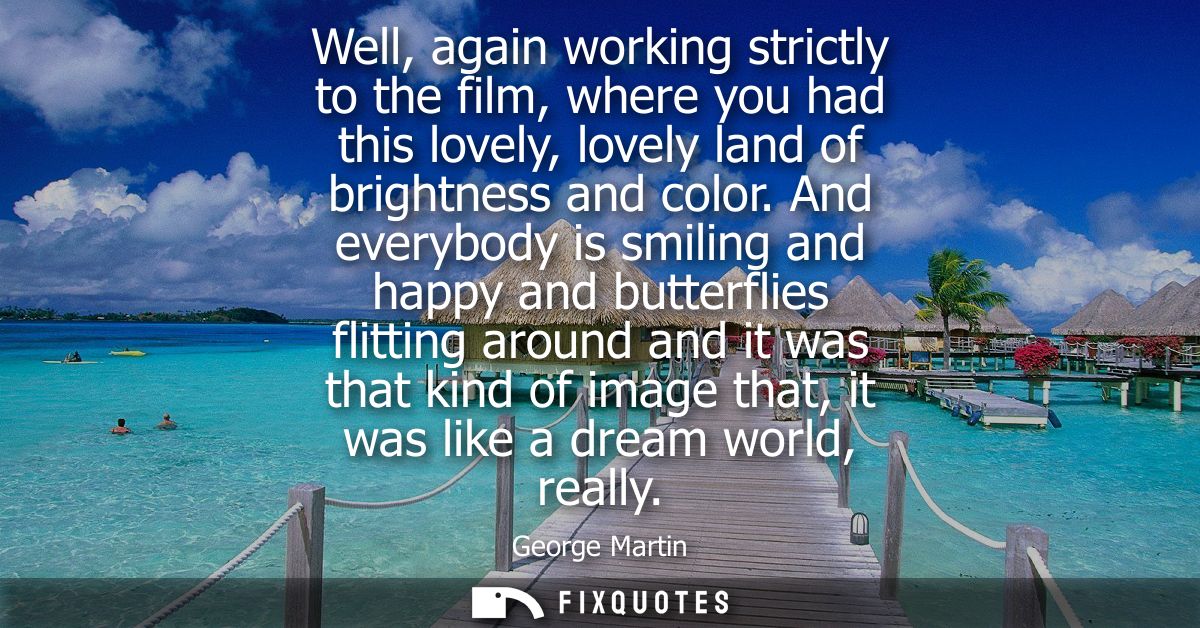 Well, again working strictly to the film, where you had this lovely, lovely land of brightness and color.