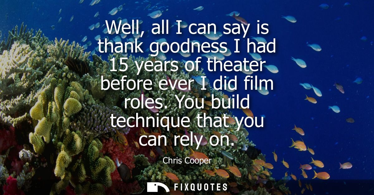 Well, all I can say is thank goodness I had 15 years of theater before ever I did film roles. You build technique that y