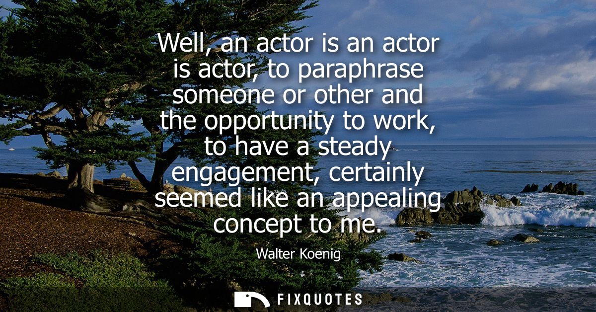 Well, an actor is an actor is actor, to paraphrase someone or other and the opportunity to work, to have a steady engage