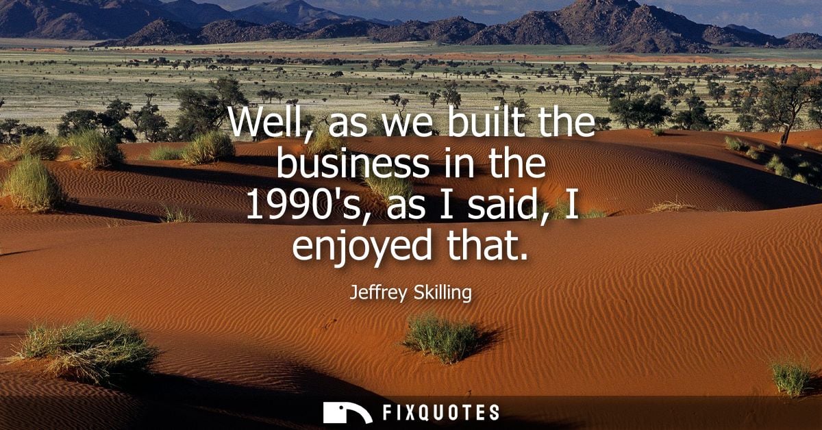 Well, as we built the business in the 1990s, as I said, I enjoyed that