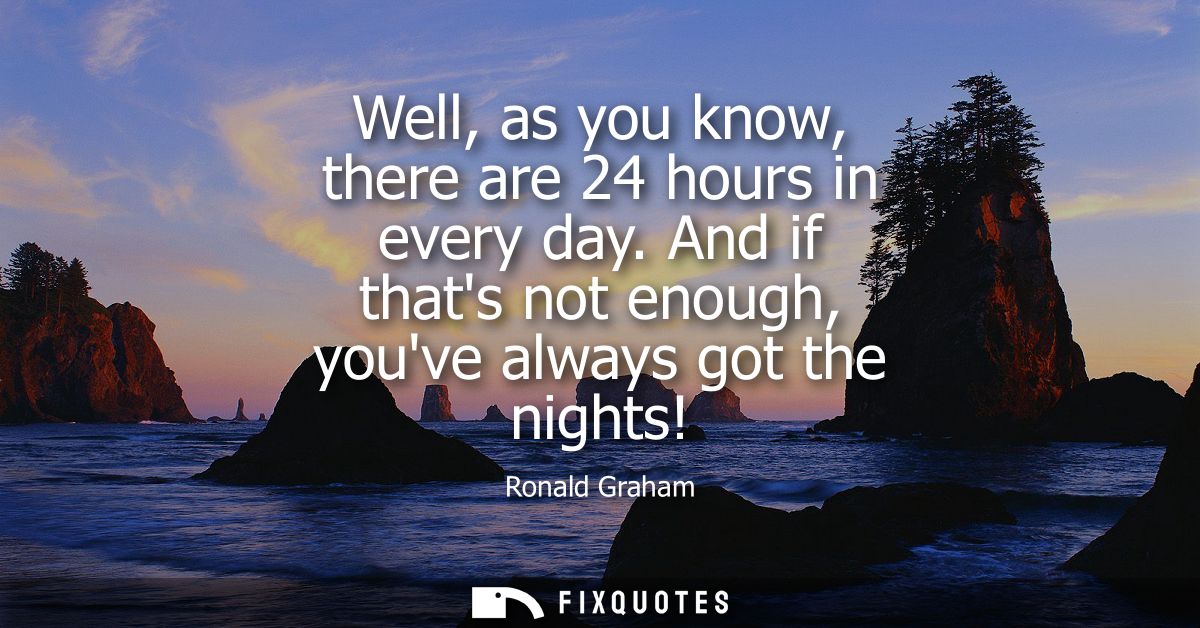 Well, as you know, there are 24 hours in every day. And if thats not enough, youve always got the nights!
