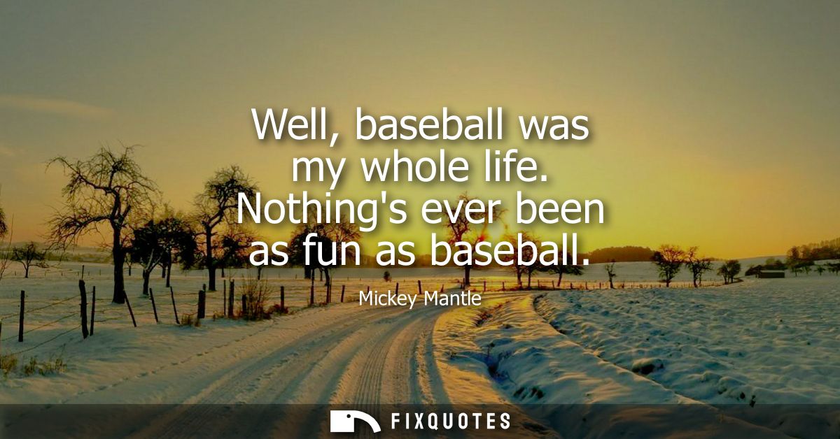 Well, baseball was my whole life. Nothings ever been as fun as baseball