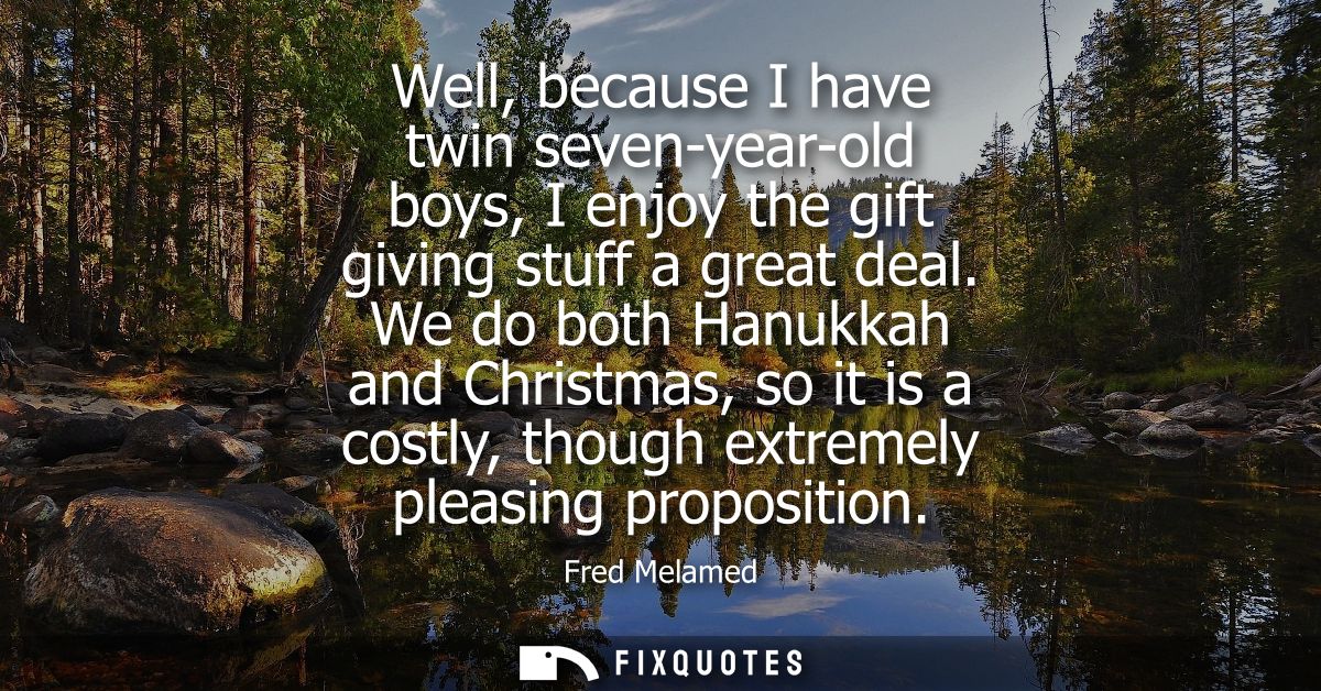 Well, because I have twin seven-year-old boys, I enjoy the gift giving stuff a great deal. We do both Hanukkah and Chris