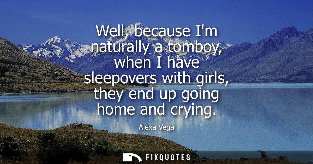 Well, because Im naturally a tomboy, when I have sleepovers with girls, they end up going home and crying